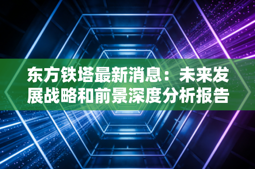 东方铁塔最新消息：未来发展战略和前景深度分析报告！