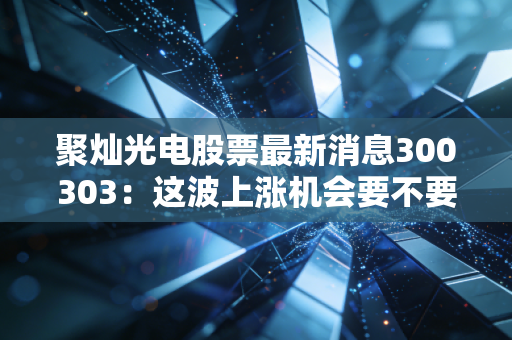 聚灿光电股票最新消息300303：这波上涨机会要不要抓住？