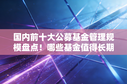 国内前十大公募基金管理规模盘点！哪些基金值得长期持有？