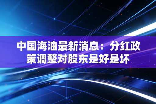 中国海油最新消息:分红政策调整对股东是好是坏