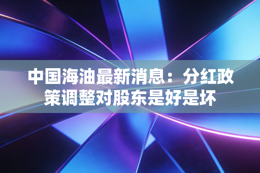 中国海油最新消息:分红政策调整对股东是好是坏
