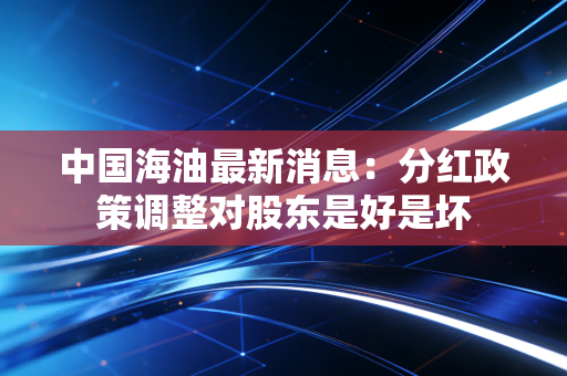 中国海油最新消息：分红政策调整对股东是好是坏