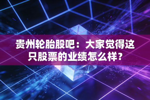 贵州轮胎股吧：大家觉得这只股票的业绩怎么样？