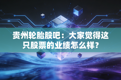 贵州轮胎股吧：大家觉得这只股票的业绩怎么样？