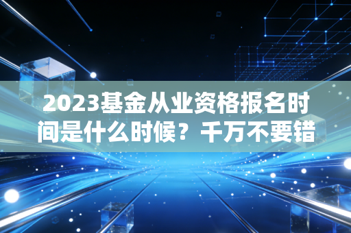 2023基金从业资格报名时间是什么时候？千万不要错过了！