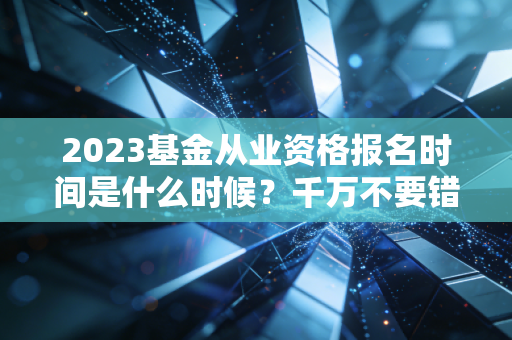2023基金从业资格报名时间是什么时候？千万不要错过了！