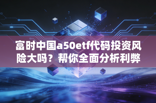 富时中国a50etf代码投资风险大吗？帮你全面分析利弊！