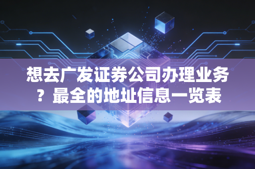 想去广发证券公司办理业务？最全的地址信息一览表