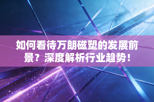 如何看待万朗磁塑的发展前景？深度解析行业趋势！