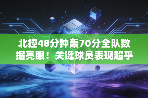 北控48分钟轰70分全队数据亮眼！关键球员表现超乎想象！