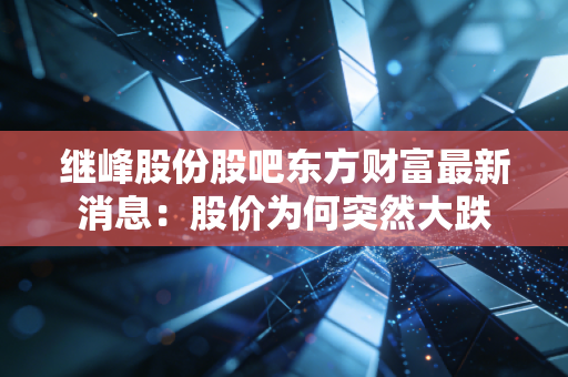 继峰股份股吧东方财富最新消息：股价为何突然大跌