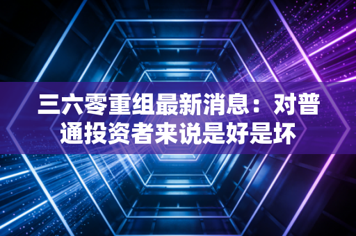 三六零重组最新消息：对普通投资者来说是好是坏
