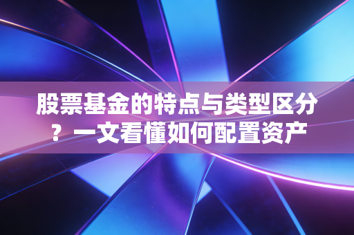 股票基金的特点与类型区分？一文看懂如何配置资产