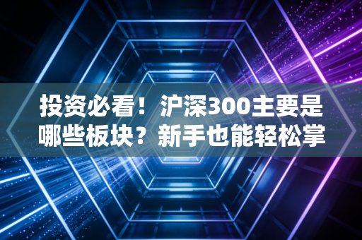 投资必看！沪深300主要是哪些板块？新手也能轻松掌握！