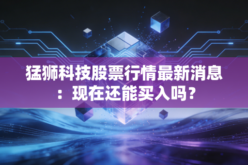 猛狮科技股票行情最新消息：现在还能买入吗？