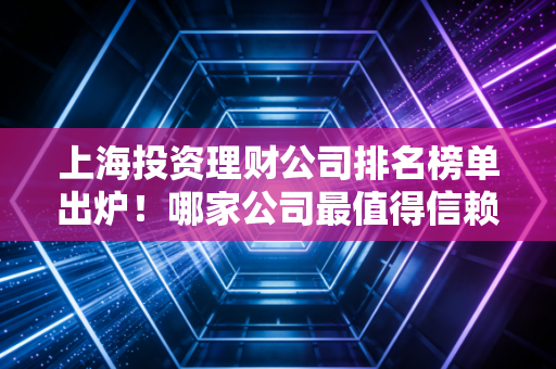 上海投资理财公司排名榜单出炉！哪家公司最值得信赖？