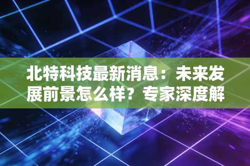 北特科技最新消息：未来发展前景怎么样？专家深度解析！