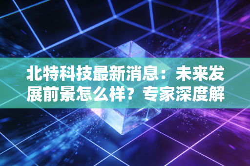 北特科技最新消息:未来发展前景怎么样?专家深度解析!