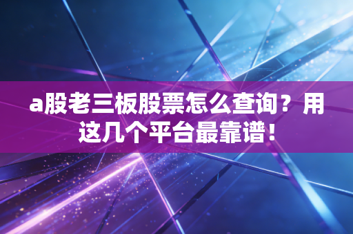 a股老三板股票怎么查询？用这几个平台最靠谱！