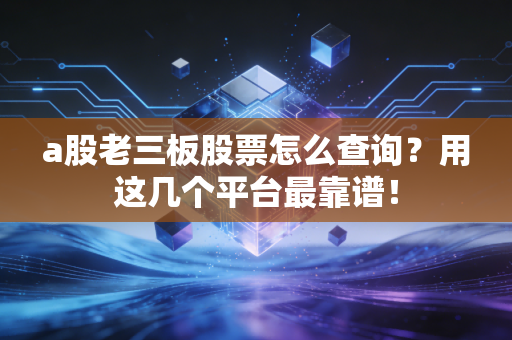 a股老三板股票怎么查询？用这几个平台最靠谱！