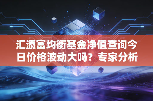 汇添富均衡基金净值查询今日价格波动大吗？专家分析给你建议！