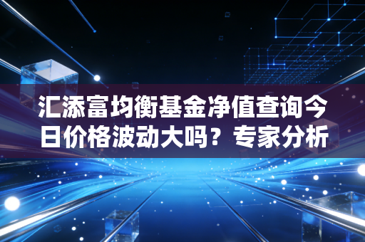 汇添富均衡基金净值查询今日价格波动大吗？专家分析给你建议！