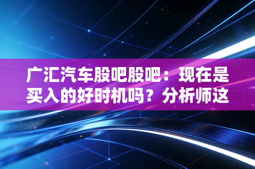 广汇汽车股吧股吧：现在是买入的好时机吗？分析师这样说！