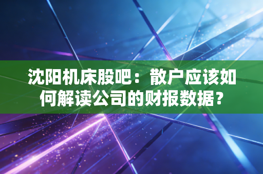 沈阳机床股吧：散户应该如何解读公司的财报数据？