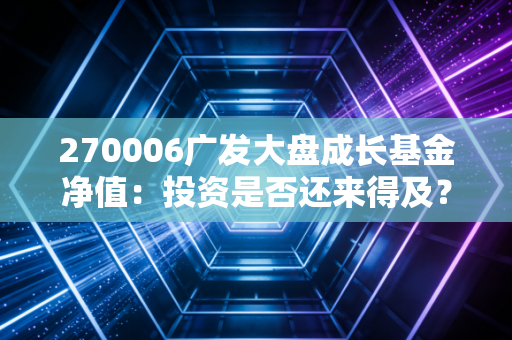 270006广发大盘成长基金净值：投资是否还来得及？