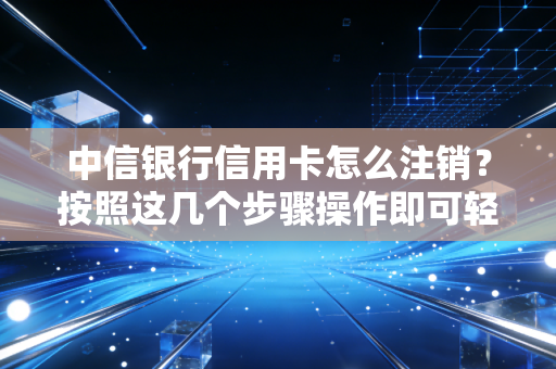 中信银行信用卡怎么注销？按照这几个步骤操作即可轻松完成！