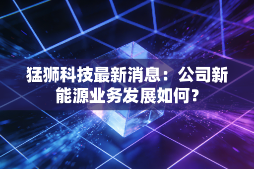 猛狮科技最新消息：公司新能源业务发展如何？