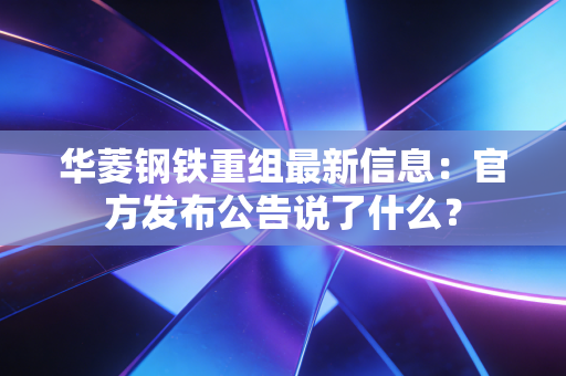 华菱钢铁重组最新信息：官方发布公告说了什么？
