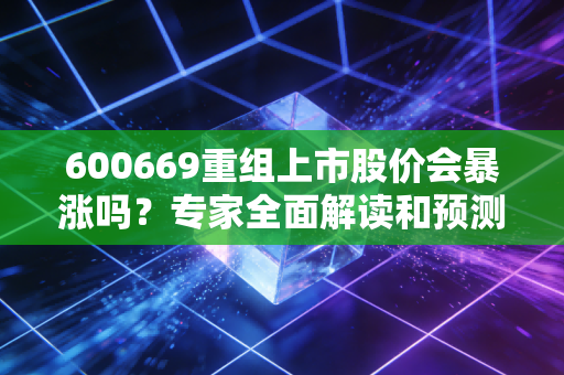 600669重组上市股价会暴涨吗？专家全面解读和预测！