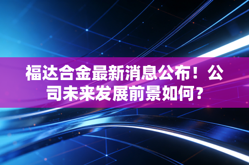 福达合金最新消息公布！公司未来发展前景如何？