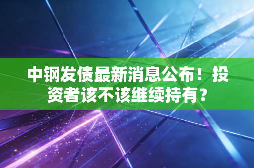 中钢发债最新消息公布！投资者该不该继续持有？