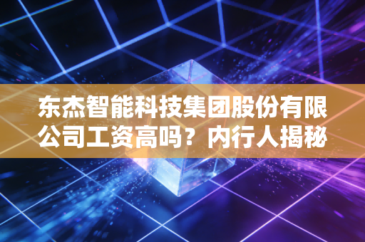 东杰智能科技集团股份有限公司工资高吗？内行人揭秘薪酬