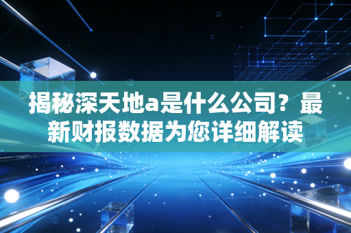 揭秘深天地a是什么公司？最新财报数据为您详细解读