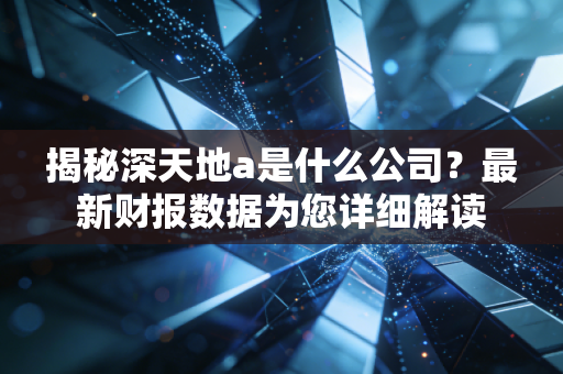 揭秘深天地a是什么公司？最新财报数据为您详细解读