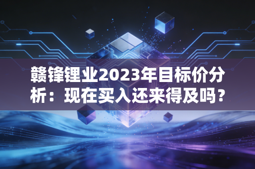 赣锋锂业2023年目标价分析：现在买入还来得及吗？