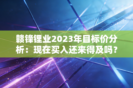 赣锋锂业2023年目标价分析：现在买入还来得及吗？