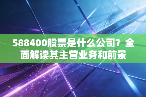 588400股票是什么公司？全面解读其主营业务和前景