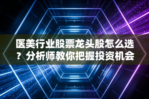 医美行业股票龙头股怎么选？分析师教你把握投资机会！