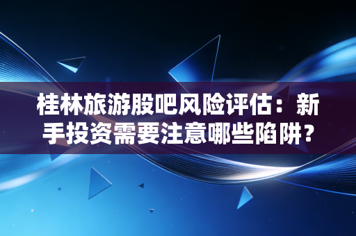 桂林旅游股吧风险评估：新手投资需要注意哪些陷阱？