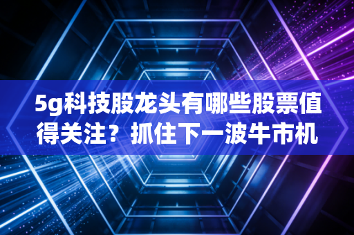 5g科技股龙头有哪些股票值得关注？抓住下一波牛市机会！