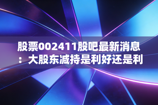 股票002411股吧最新消息：大股东减持是利好还是利空？