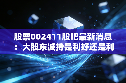 股票002411股吧最新消息：大股东减持是利好还是利空？