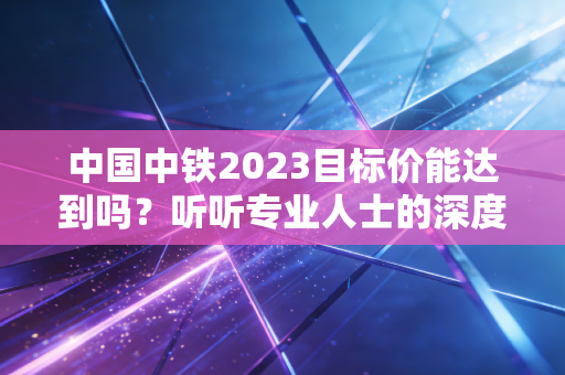 中国中铁2023目标价能达到吗？听听专业人士的深度解析