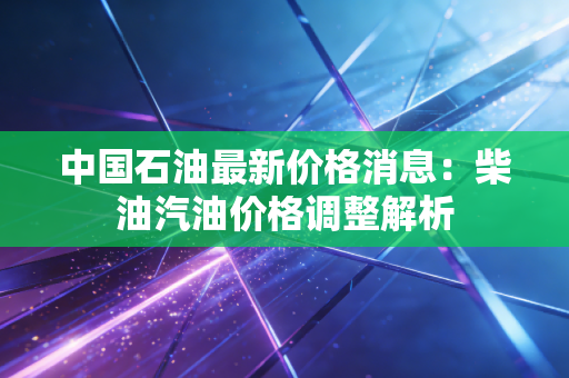中国石油最新价格消息：柴油汽油价格调整解析
