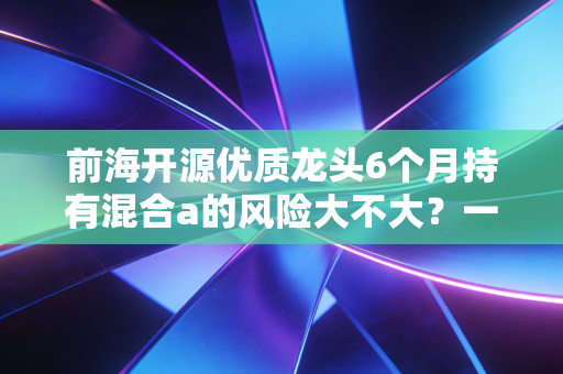 前海开源优质龙头6个月持有混合a的风险大不大？一文读懂