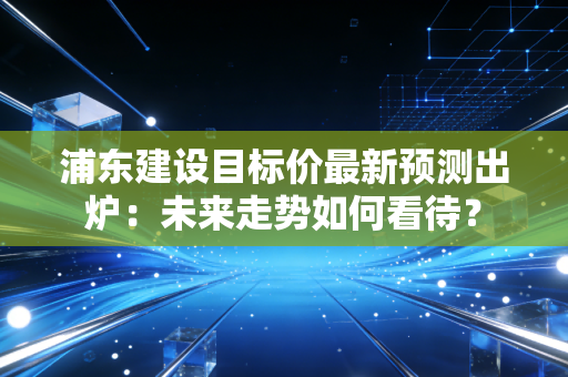 浦东建设目标价最新预测出炉：未来走势如何看待？